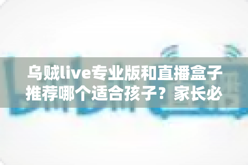 乌贼live专业版和直播盒子推荐哪个适合孩子？家长必读的选型与安全指南