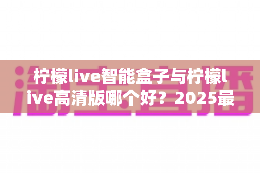 柠檬live智能盒子与柠檬live高清版哪个好?2025最全对比评测与选购指南帮你一次选对 柠檬live智能盒子与柠檬live高清版哪个好?2025最全对比评测与选购指南帮你一次选对