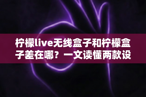 柠檬live无线盒子和柠檬盒子差在哪？一文读懂两款设备的核心区别与选购指南