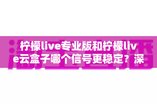 柠檬live专业版和柠檬live云盒子哪个信号更稳定？深度对比测评帮你选出最优直播方案
