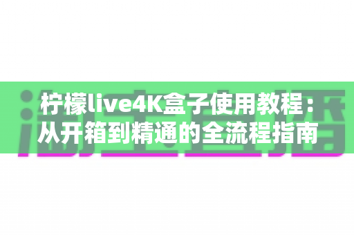 柠檬live4K盒子使用教程：从开箱到精通的全流程指南，新手也能快速上手