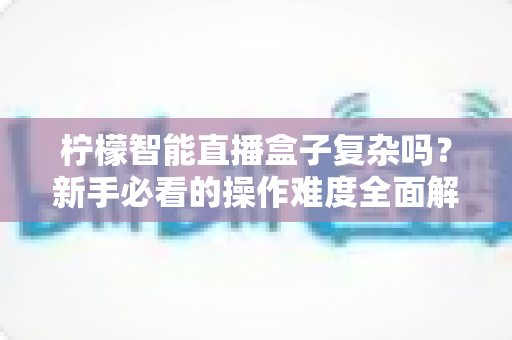柠檬智能直播盒子复杂吗?新手必看的操作难度全面解析与上手指南 柠檬智能直播盒子复杂吗?新手必看的操作难度全面解析与上手指南