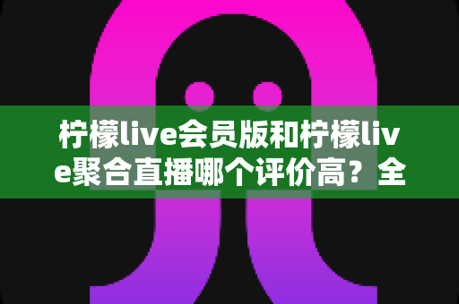柠檬live会员版和柠檬live聚合直播哪个评价高?全方位对比解析与选择指南 柠檬live会员版和柠檬live聚合直播哪个评价高?全方位对比解析与选择指南