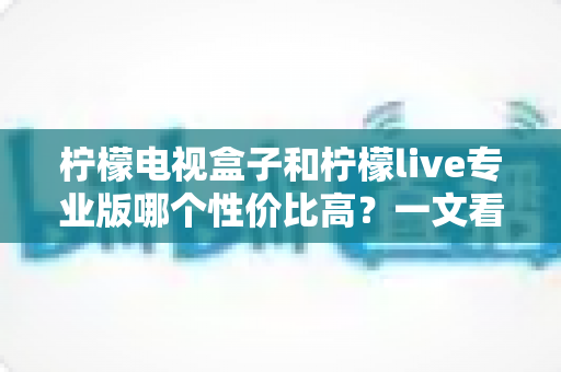 柠檬电视盒子和柠檬live专业版哪个性价比高？一文看懂两大热门方案的差异与选购建议