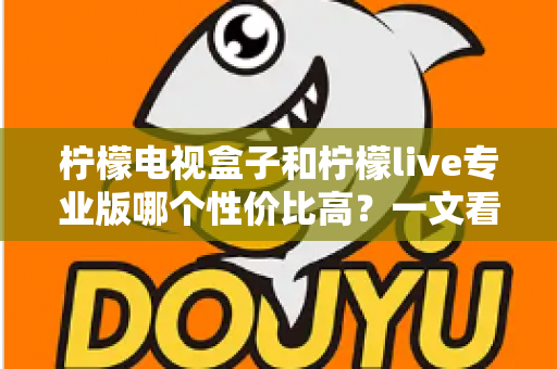 柠檬电视盒子和柠檬live专业版哪个性价比高？一文看懂两大热门方案的差异与选购建议
