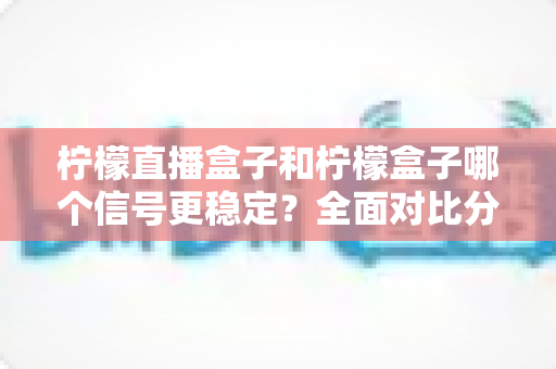 柠檬直播盒子和柠檬盒子哪个信号更稳定？全面对比分析与实用选购指南