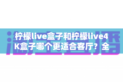 柠檬live盒子和柠檬live4K盒子哪个更适合客厅？全面对比与选购指南