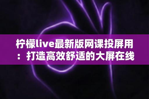 柠檬live最新版网课投屏用：打造高效舒适的大屏在线学习体验全攻略