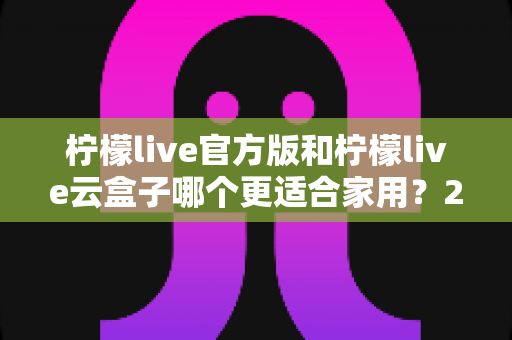 柠檬live官方版和柠檬live云盒子哪个更适合家用？2024最全对比选购指南