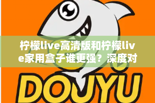 柠檬live高清版和柠檬live家用盒子谁更强？深度对比评测帮你选对不选贵