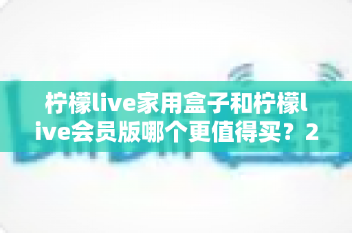 柠檬live家用盒子和柠檬live会员版哪个更值得买？2025最新选购指南帮你一次看懂