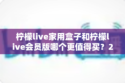 柠檬live家用盒子和柠檬live会员版哪个更值得买？2025最新选购指南帮你一次看懂