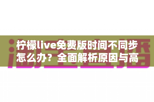 柠檬live免费版时间不同步怎么办？全面解析原因与高效解决方法指南