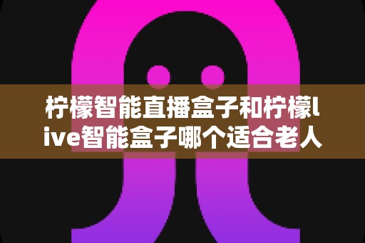 柠檬智能直播盒子和柠檬live智能盒子哪个适合老人?长辈专属电视盒子选购指南与深度对比 柠檬智能直播盒子和柠檬live智能盒子哪个适合老人?长辈专属电视盒子选购指南与深度对比