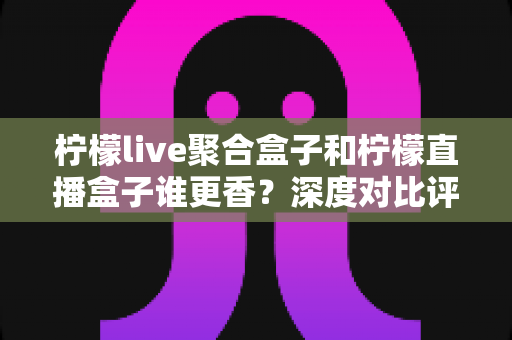 柠檬live聚合盒子和柠檬直播盒子谁更香？深度对比评测帮你找到最佳观影搭档