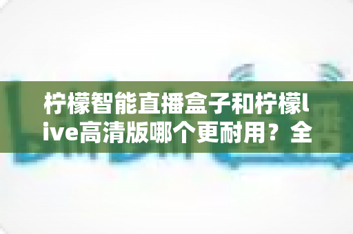 柠檬智能直播盒子和柠檬live高清版哪个更耐用？全面解析两款直播设备的耐用性差异