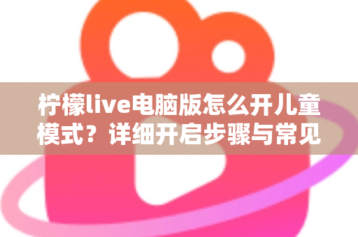 柠檬live电脑版怎么开儿童模式?详细开启步骤与常见问题全解析 柠檬live电脑版怎么开儿童模式?详细开启步骤与常见问题全解析