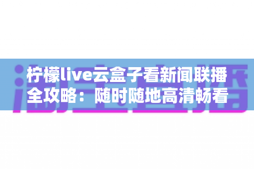 柠檬live云盒子看新闻联播全攻略：随时随地高清畅看央视新闻的实用指南
