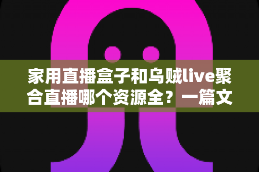 家用直播盒子和乌贼live聚合直播哪个资源全？一篇文章帮你彻底搞懂怎么选