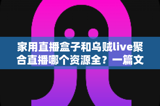 家用直播盒子和乌贼live聚合直播哪个资源全？一篇文章帮你彻底搞懂怎么选
