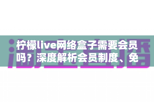 柠檬live网络盒子需要会员吗?深度解析会员制度、免费功能与使用全攻略 柠檬live网络盒子需要会员吗?深度解析会员制度、免费功能与使用全攻略