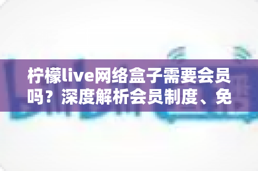 柠檬live网络盒子需要会员吗?深度解析会员制度、免费功能与使用全攻略 柠檬live网络盒子需要会员吗?深度解析会员制度、免费功能与使用全攻略