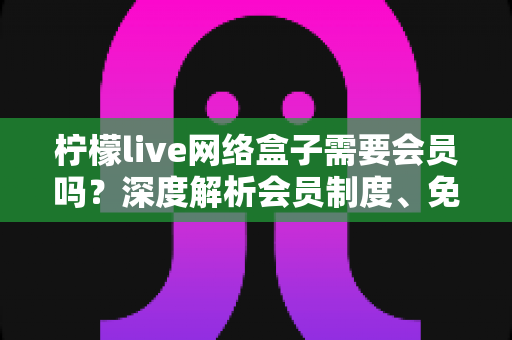 柠檬live网络盒子需要会员吗？深度解析会员制度、免费功能与使用全攻略