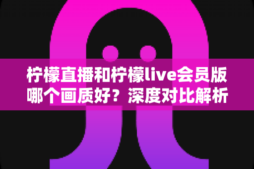 柠檬直播和柠檬live会员版哪个画质好？深度对比解析，帮你找到最清晰的观看选择