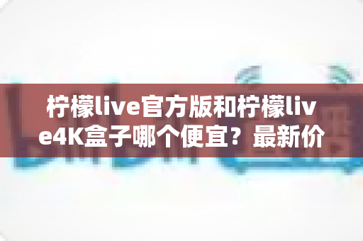 柠檬live官方版和柠檬live4K盒子哪个便宜?最新价格对比与省钱选购全攻略 柠檬live官方版和柠檬live4K盒子哪个便宜?最新价格对比与省钱选购全攻略