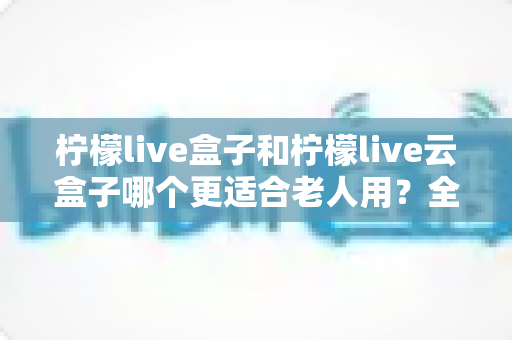 柠檬live盒子和柠檬live云盒子哪个更适合老人用？全方位对比解析，帮爸妈选对电视盒子
