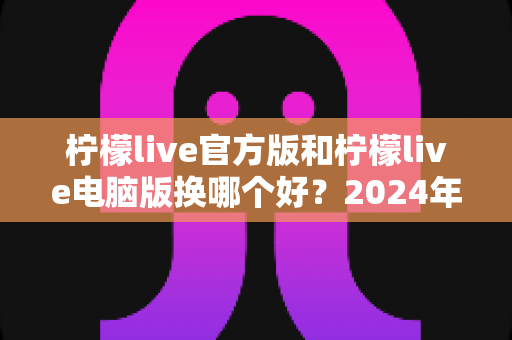 柠檬live官方版和柠檬live电脑版换哪个好？2024年最全选择指南与深度对比测评