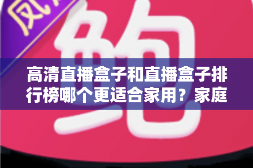 高清直播盒子和直播盒子排行榜哪个更适合家用?家庭观影选购全攻略 高清直播盒子和直播盒子排行榜哪个更适合家用?家庭观影选购全攻略
