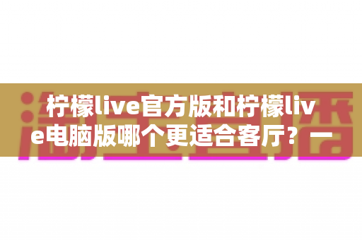 柠檬live官方版和柠檬live电脑版哪个更适合客厅？一篇看懂大屏娱乐最佳选择的深度对比指南