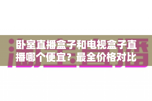 卧室直播盒子和电视盒子直播哪个便宜？最全价格对比与省钱选购指南