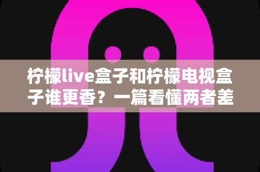 柠檬live盒子和柠檬电视盒子谁更香?一篇看懂两者差异的深度选购指南 柠檬live盒子和柠檬电视盒子谁更香?一篇看懂两者差异的深度选购指南