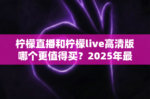 柠檬直播和柠檬live高清版哪个更值得买？2025年最全对比评测与选购指南