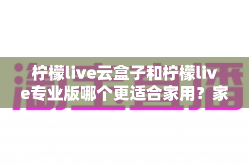 柠檬live云盒子和柠檬live专业版哪个更适合家用？家庭影音选购终极指南