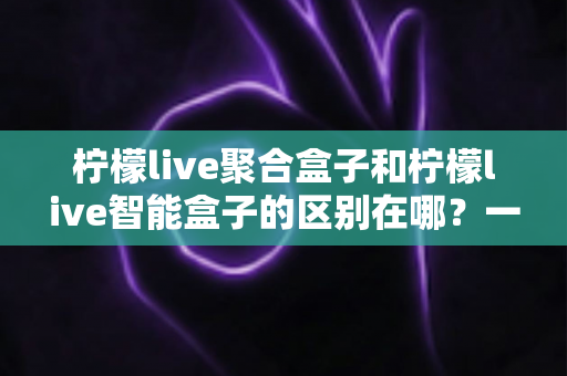 柠檬live聚合盒子和柠檬live智能盒子的区别在哪？一文看懂核心差异与选购建议