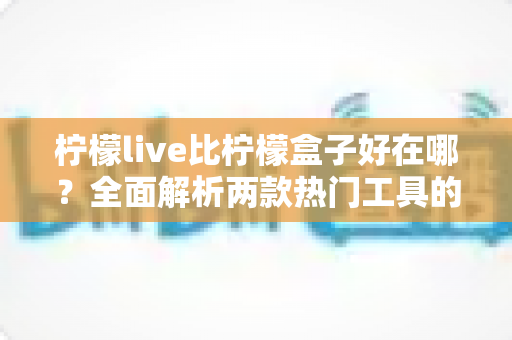 柠檬live比柠檬盒子好在哪？全面解析两款热门工具的核心差异与选择指南