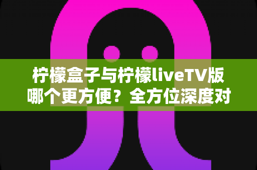 柠檬盒子与柠檬liveTV版哪个更方便？全方位深度对比助你轻松做出最佳选择