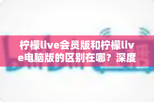 柠檬live会员版和柠檬live电脑版的区别在哪？深度解析两大版本的核心差异与选购指南