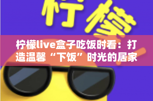 柠檬live盒子吃饭时看：打造温馨“下饭”时光的居家观影全攻略