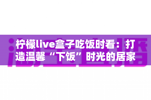 柠檬live盒子吃饭时看：打造温馨“下饭”时光的居家观影全攻略
