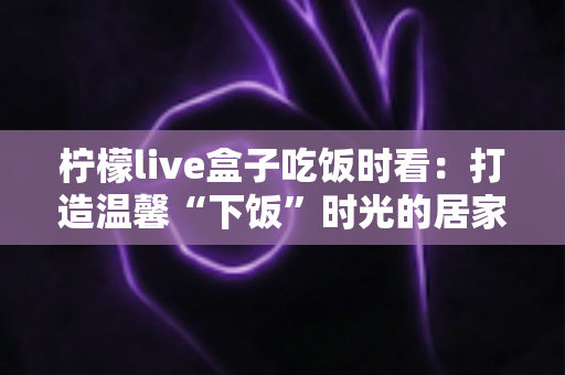 柠檬live盒子吃饭时看：打造温馨“下饭”时光的居家观影全攻略