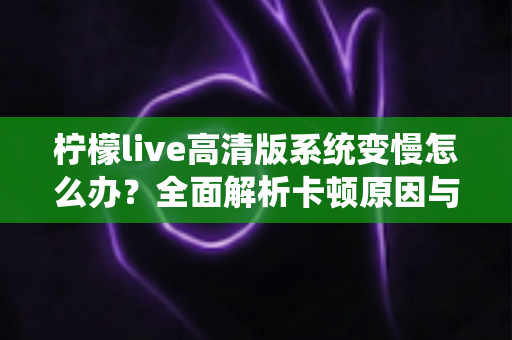 柠檬live高清版系统变慢怎么办？全面解析卡顿原因与高效解决方法
