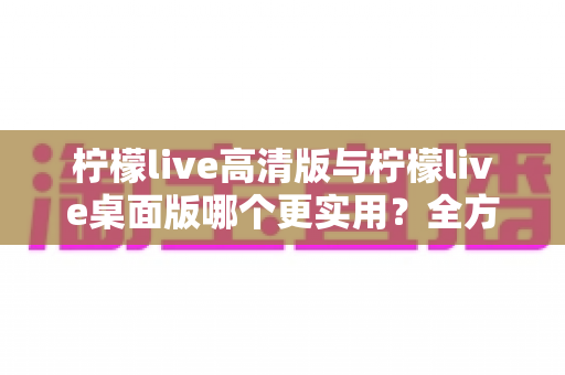 柠檬live高清版与柠檬live桌面版哪个更实用?全方位深度对比评测与使用指南 柠檬live高清版与柠檬live桌面版哪个更实用?全方位深度对比评测与使用指南