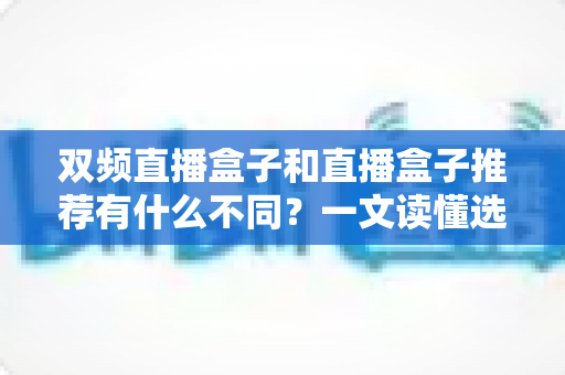 双频直播盒子和直播盒子推荐有什么不同?一文读懂选购核心差异与实用指南 双频直播盒子和直播盒子推荐有什么不同?一文读懂选购核心差异与实用指南