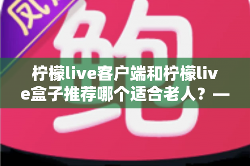 柠檬live客户端和柠檬live盒子推荐哪个适合老人？——长辈观影设备深度对比与实用选购指南