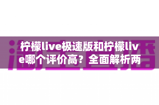 柠檬live极速版和柠檬live哪个评价高？全面解析两款应用的口碑差异与选择指南