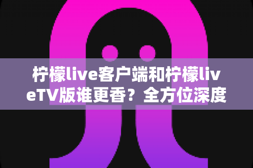柠檬live客户端和柠檬liveTV版谁更香？全方位深度对比，看完这篇再决定装哪个